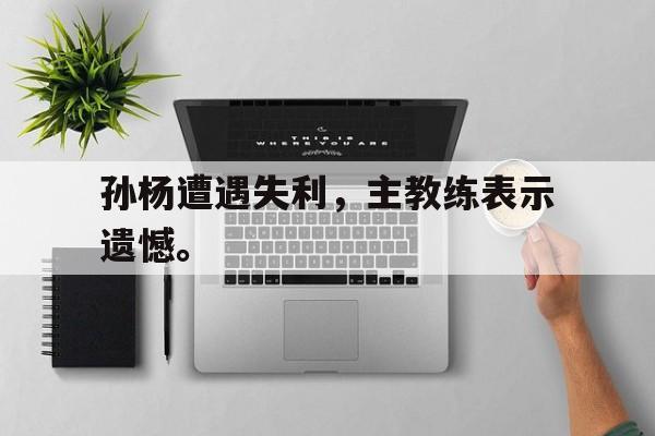 高赔率体育平台-孙杨遭遇失利，主教练表示遗憾。