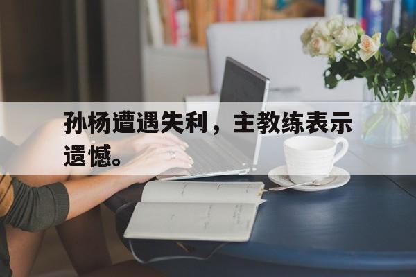 高赔率体育平台-孙杨遭遇失利，主教练表示遗憾。